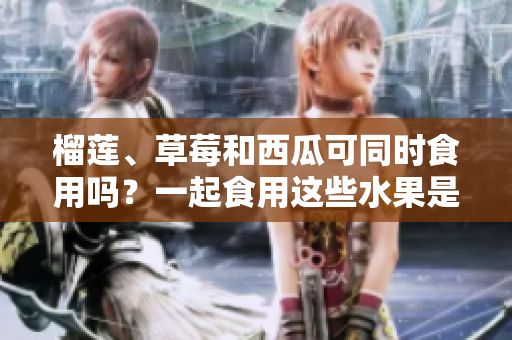榴蓮、草莓和西瓜可同時食用嗎？一起食用這些水果是否會引起不適？