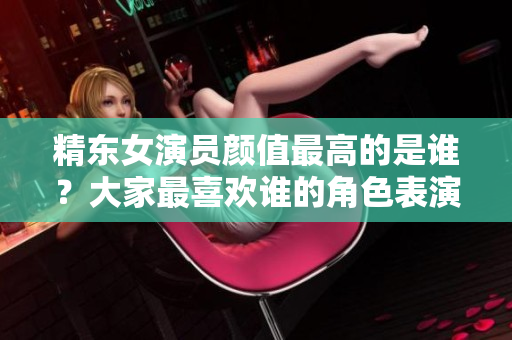 精東女演員顏值最高的是誰(shuí)？大家最喜歡誰(shuí)的角色表演？