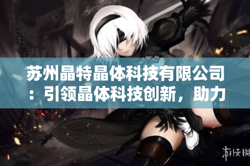 蘇州晶特晶體科技有限公司：引領(lǐng)晶體科技創(chuàng)新，助力產(chǎn)業(yè)升級(jí)
