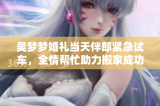 吳夢夢婚禮當(dāng)天伴郎緊急試車，全情幫忙助力搬家成功