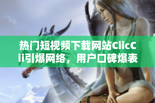 熱門短視頻下載網(wǎng)站CiicCii引爆網(wǎng)絡(luò)，用戶口碑爆表