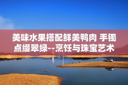 美味水果搭配鮮美鴨肉 手鐲點(diǎn)綴翠綠--烹飪與珠寶藝術(shù)結(jié)合，翡翠手鐲如何融入美食文化