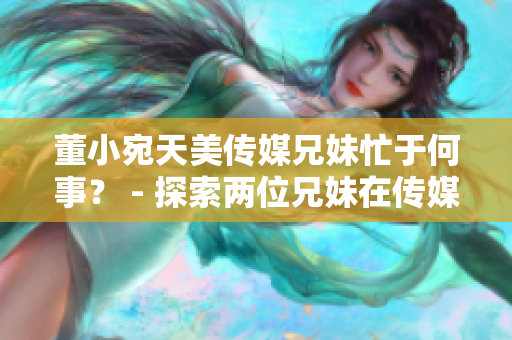 董小宛天美傳媒兄妹忙于何事？ - 探索兩位兄妹在傳媒領(lǐng)域的最新動(dòng)向