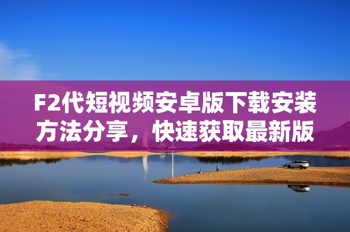 F2代短視頻安卓版下載安裝方法分享，快速獲取最新版本APK安裝包，輕松開啟精彩短視頻體驗(yàn)
