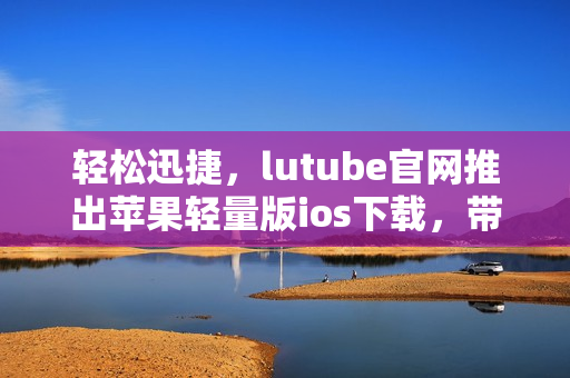 輕松迅捷，lutube官網(wǎng)推出蘋果輕量版ios下載，帶給你全新體驗