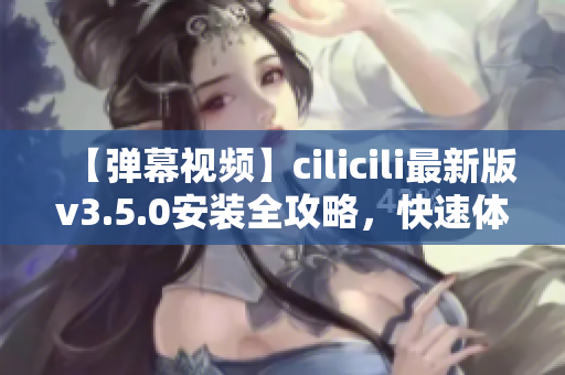 【彈幕視頻】cilicili最新版v3.5.0安裝全攻略，快速體驗(yàn)最新功能