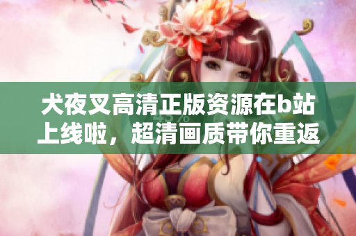 犬夜叉高清正版資源在b站上線(xiàn)啦，超清畫(huà)質(zhì)帶你重返戰(zhàn)國(guó)時(shí)代的奇幻世界