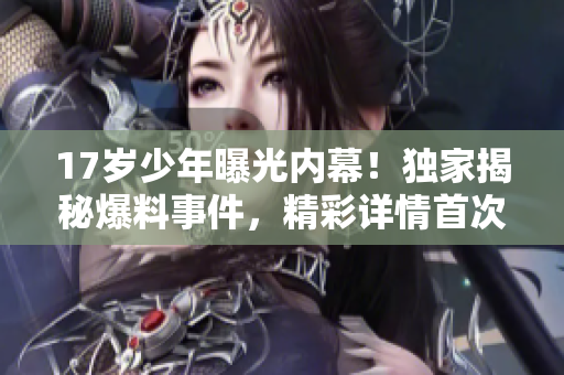 17歲少年曝光內(nèi)幕！獨(dú)家揭秘爆料事件，精彩詳情首次曝光