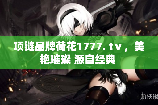 項(xiàng)鏈品牌荷花1777. tⅴ，美艷璀璨 源自經(jīng)典 